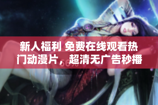 新人福利 免费在线观看热门动漫片，超清无广告秒播！