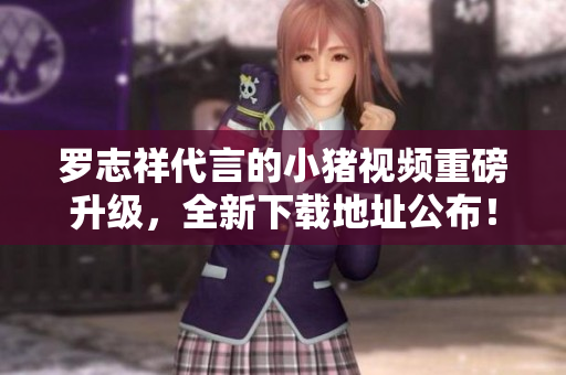 罗志祥代言的小猪视频重磅升级，全新下载地址公布！