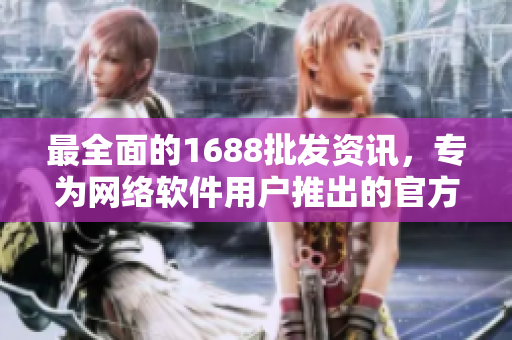 最全面的1688批发资讯，专为网络软件用户推出的官方下载指南