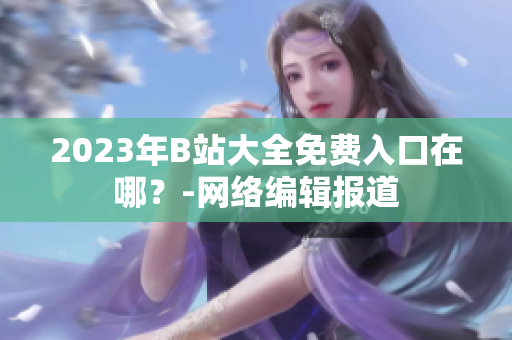 2023年B站大全免费入口在哪？-网络编辑报道