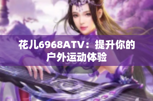 花儿6968ATV：提升你的户外运动体验