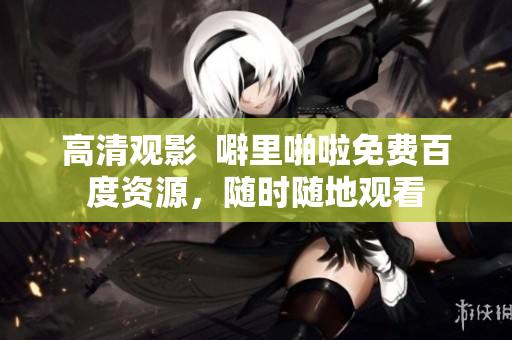 高清观影  噼里啪啦免费百度资源，随时随地观看