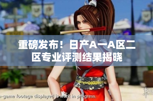 重磅发布！日产A一A区二区专业评测结果揭晓