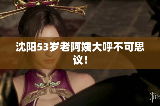 沈阳53岁老阿姨大呼不可思议！
