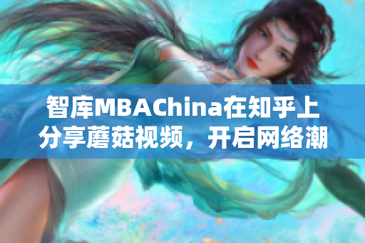 智库MBAChina在知乎上分享蘑菇视频，开启网络潮流