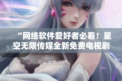 “网络软件爱好者必看！星空无限传媒全新免费电视剧”