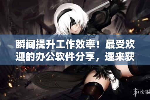 瞬间提升工作效率！最受欢迎的办公软件分享，速来获取！