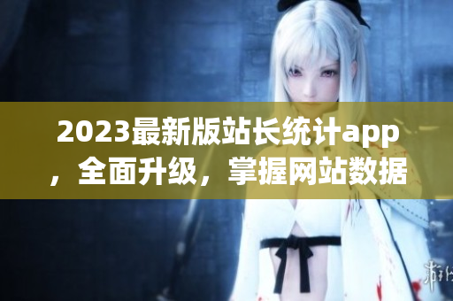 2023最新版站长统计app，全面升级，掌握网站数据再无难题！