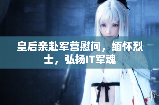 皇后亲赴军营慰问，缅怀烈士，弘扬IT军魂