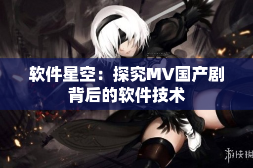 软件星空：探究MV国产剧背后的软件技术