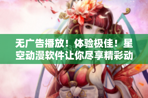 无广告播放！体验极佳！星空动漫软件让你尽享精彩动画世界