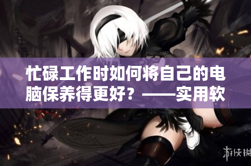 忙碌工作时如何将自己的电脑保养得更好？——实用软件护理方法