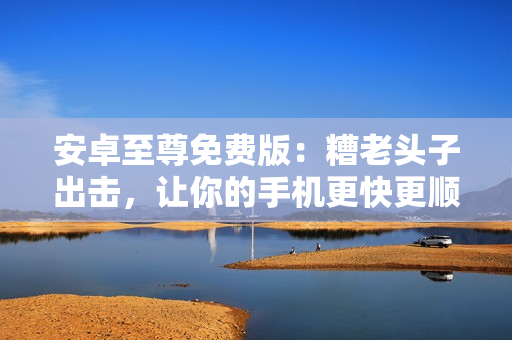 安卓至尊免费版：糟老头子出击，让你的手机更快更顺畅！