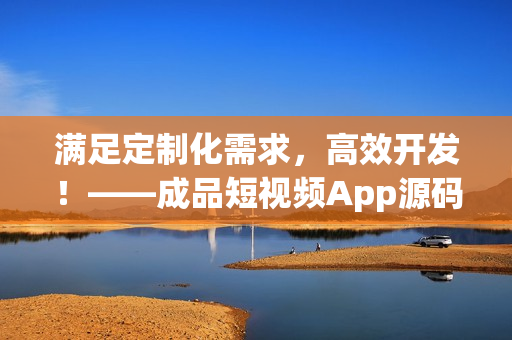 满足定制化需求，高效开发！——成品短视频App源码的优势