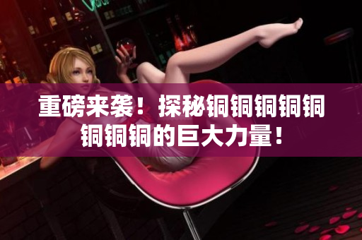 重磅来袭！探秘铜铜铜铜铜铜铜铜的巨大力量！