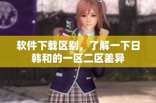 软件下载区别，了解一下日韩和的一区二区差异