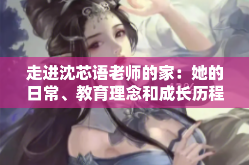 走进沈芯语老师的家：她的日常、教育理念和成长历程