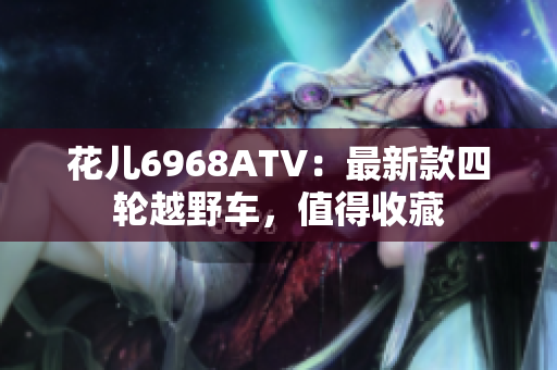 花儿6968ATV：最新款四轮越野车，值得收藏