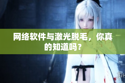 网络软件与激光脱毛，你真的知道吗？