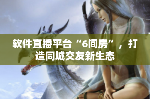 软件直播平台“6间房”，打造同城交友新生态