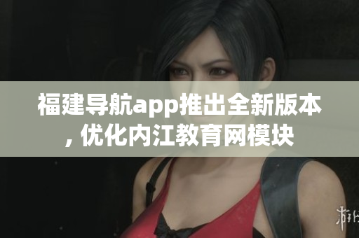 福建导航app推出全新版本, 优化内江教育网模块