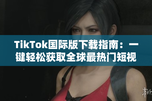 TikTok国际版下载指南：一键轻松获取全球最热门短视频社交软件