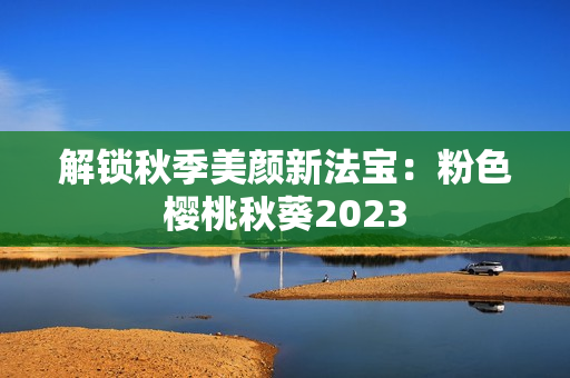 解锁秋季美颜新法宝：粉色樱桃秋葵2023