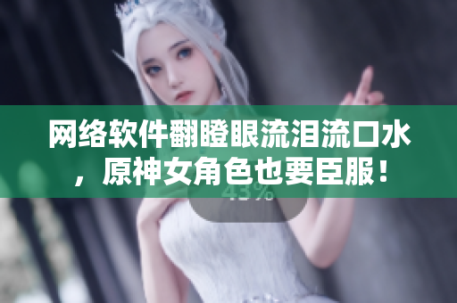 网络软件翻瞪眼流泪流口水，原神女角色也要臣服！