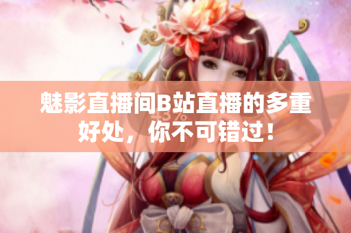 魅影直播间B站直播的多重好处，你不可错过！