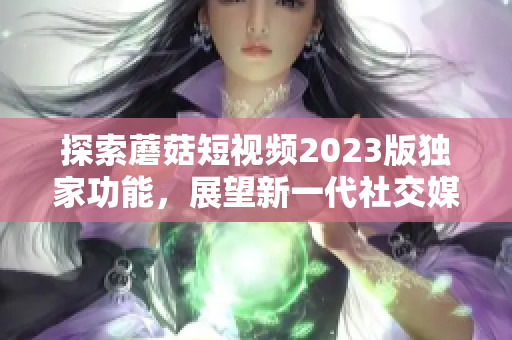 探索蘑菇短视频2023版独家功能，展望新一代社交媒体