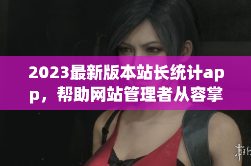 2023最新版本站长统计app，帮助网站管理者从容掌握数据