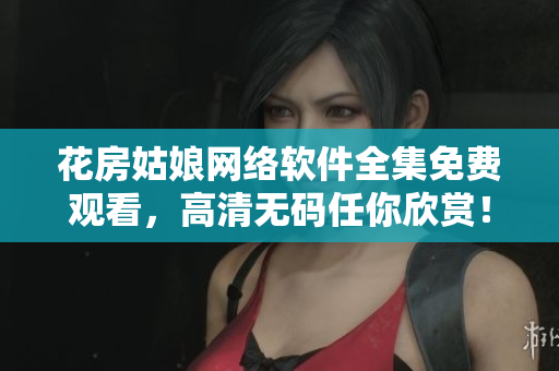 花房姑娘网络软件全集免费观看，高清无码任你欣赏！