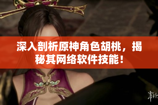 深入剖析原神角色胡桃，揭秘其网络软件技能！