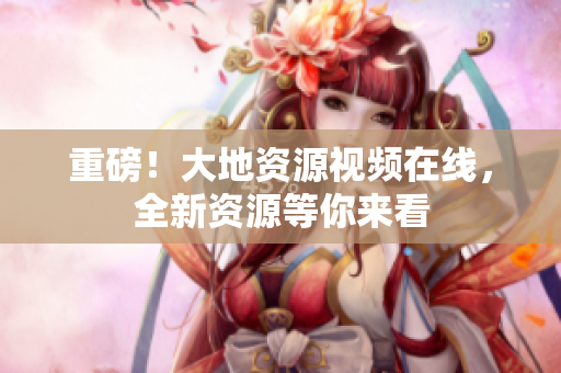 重磅！大地资源视频在线，全新资源等你来看