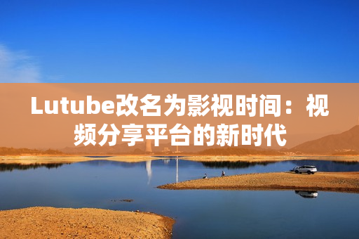Lutube改名为影视时间：视频分享平台的新时代