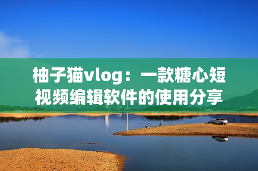 柚子猫vlog：一款糖心短视频编辑软件的使用分享