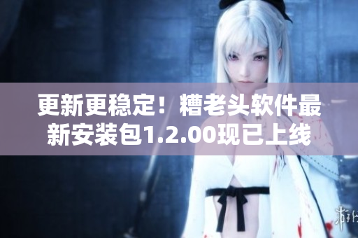 更新更稳定！糟老头软件最新安装包1.2.00现已上线