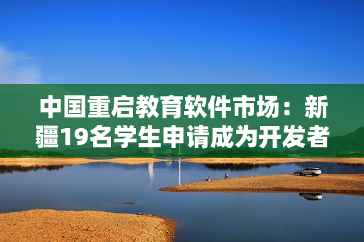 中国重启教育软件市场：新疆19名学生申请成为开发者