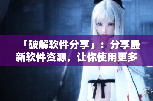 「破解软件分享」：分享最新软件资源，让你使用更多免费破解软件！