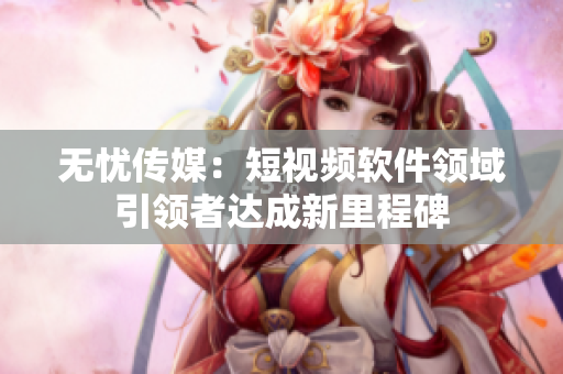 无忧传媒：短视频软件领域引领者达成新里程碑