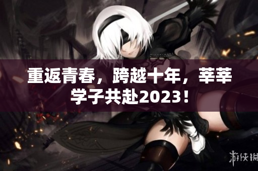 重返青春，跨越十年，莘莘学子共赴2023！