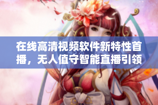 在线高清视频软件新特性首播，无人值守智能直播引领行业革新！