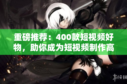 重磅推荐：400款短视频好物，助你成为短视频制作高手！