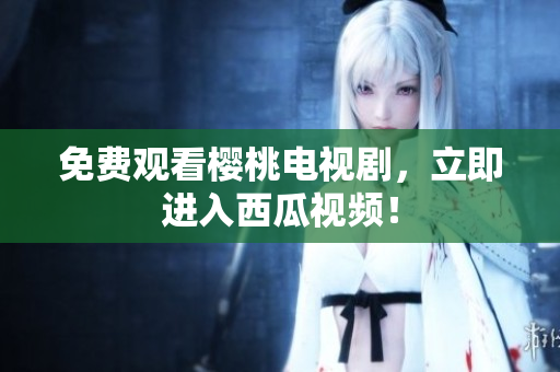 免费观看樱桃电视剧，立即进入西瓜视频！