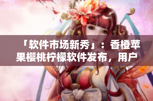 「软件市场新秀」：香橙苹果樱桃柠檬软件发布，用户好评如潮