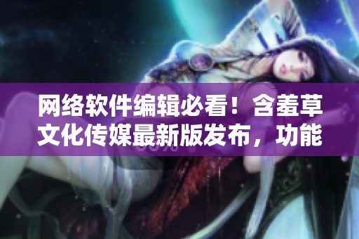 网络软件编辑必看！含羞草文化传媒最新版发布，功能介绍详细解析！