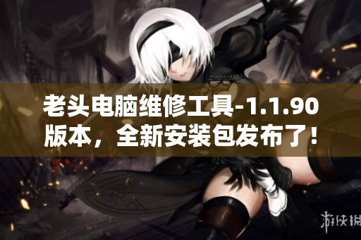 老头电脑维修工具-1.1.90版本，全新安装包发布了！