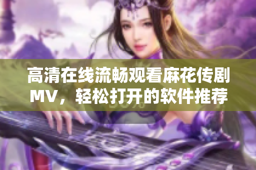 高清在线流畅观看麻花传剧MV，轻松打开的软件推荐