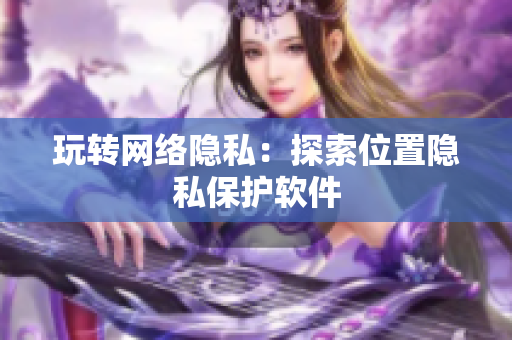 玩转网络隐私：探索位置隐私保护软件