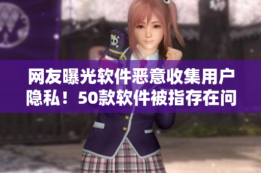 网友曝光软件恶意收集用户隐私！50款软件被指存在问题